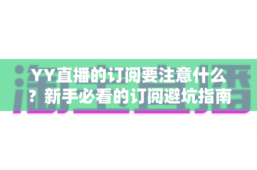 YY直播的订阅要注意什么?新手必看的订阅避坑指南与理性消费攻略 YY直播的订阅要注意什么?新手必看的订阅避坑指南与理性消费攻略