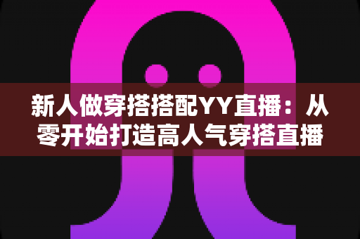 新人做穿搭搭配YY直播：从零开始打造高人气穿搭直播间的完整指南