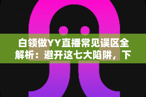 白领做YY直播常见误区全解析：避开这七大陷阱，下班后的副业之路才能走得更稳更远