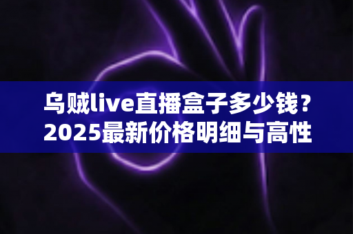 乌贼live直播盒子多少钱?2025最新价格明细与高性价比选购攻略全解析 乌贼live直播盒子多少钱?2025最新价格明细与高性价比选购攻略全解析