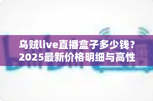 乌贼live直播盒子多少钱？2025最新价格明细与高性价比选购攻略全解析