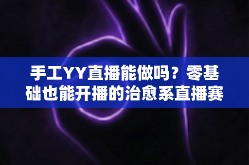 手工YY直播能做吗?零基础也能开播的治愈系直播赛道全面解析 手工YY直播能做吗?零基础也能开播的治愈系直播赛道全面解析