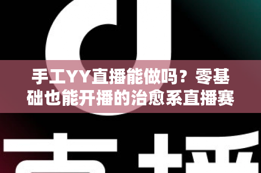 手工YY直播能做吗?零基础也能开播的治愈系直播赛道全面解析 手工YY直播能做吗?零基础也能开播的治愈系直播赛道全面解析