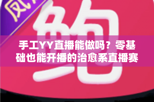手工YY直播能做吗?零基础也能开播的治愈系直播赛道全面解析 手工YY直播能做吗?零基础也能开播的治愈系直播赛道全面解析