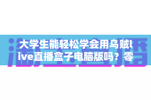 大学生能轻松学会用乌贼live直播盒子电脑版吗？零基础快速上手直播工具全攻略