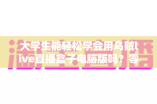 大学生能轻松学会用乌贼live直播盒子电脑版吗？零基础快速上手直播工具全攻略