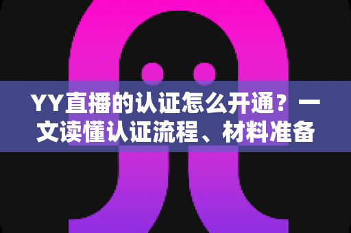 YY直播的认证怎么开通？一文读懂认证流程、材料准备与常见问题全攻略