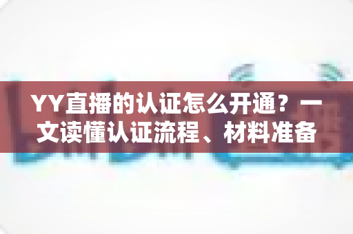 YY直播的认证怎么开通？一文读懂认证流程、材料准备与常见问题全攻略