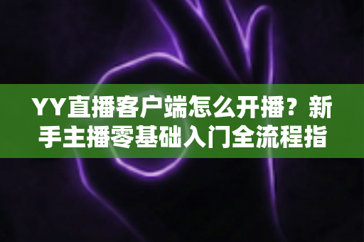 YY直播客户端怎么开播?新手主播零基础入门全流程指南 YY直播客户端怎么开播?新手主播零基础入门全流程指南