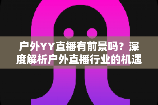 户外YY直播有前景吗？深度解析户外直播行业的机遇与挑战