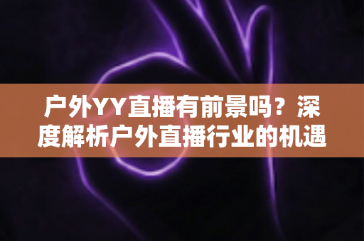 户外YY直播有前景吗？深度解析户外直播行业的机遇与挑战