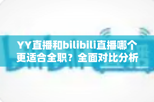 YY直播和bilibili直播哪个更适合全职?全面对比分析助你选出最佳平台 YY直播和bilibili直播哪个更适合全职?全面对比分析助你选出最佳平台