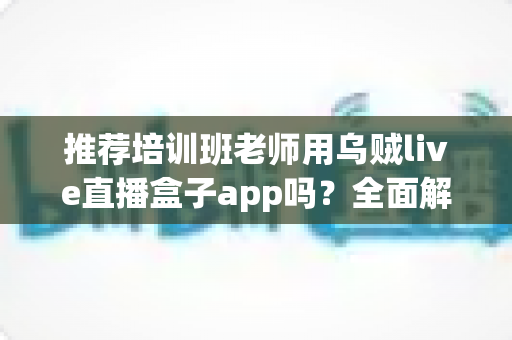 推荐培训班老师用乌贼live直播盒子app吗？全面解析直播教学工具的选择与使用指南