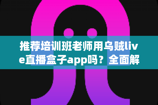 推荐培训班老师用乌贼live直播盒子app吗？全面解析直播教学工具的选择与使用指南