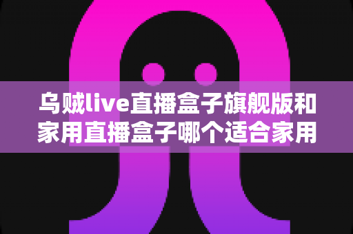 乌贼live直播盒子旗舰版和家用直播盒子哪个适合家用？2025年家庭用户选购深度指南与实用建议