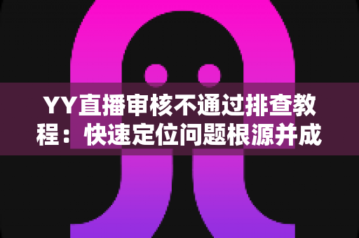 YY直播审核不通过排查教程：快速定位问题根源并成功过审的实用指南
