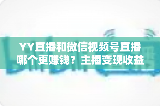 YY直播和微信视频号直播哪个更赚钱?主播变现收益全方位深度对比与选择指南 YY直播和微信视频号直播哪个更赚钱?主播变现收益全方位深度对比与选择指南