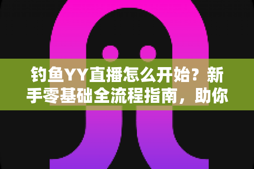 钓鱼YY直播怎么开始？新手零基础全流程指南，助你快速开启户外钓鱼直播之旅