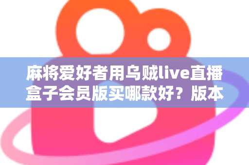 麻将爱好者用乌贼live直播盒子会员版买哪款好？版本差异全解析与实用选购指南