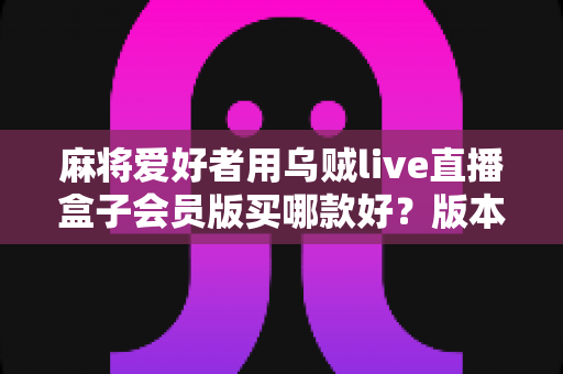 麻将爱好者用乌贼live直播盒子会员版买哪款好？版本差异全解析与实用选购指南
