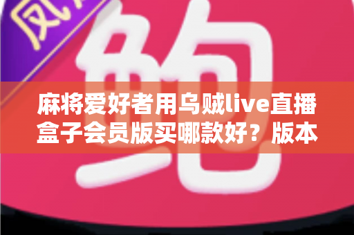 麻将爱好者用乌贼live直播盒子会员版买哪款好？版本差异全解析与实用选购指南