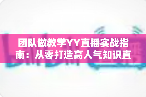 团队做教学YY直播实战指南：从零打造高人气知识直播间的完整方案