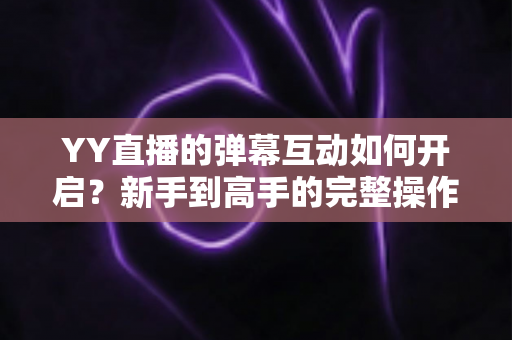 YY直播的弹幕互动如何开启？新手到高手的完整操作指南与互动技巧全解析