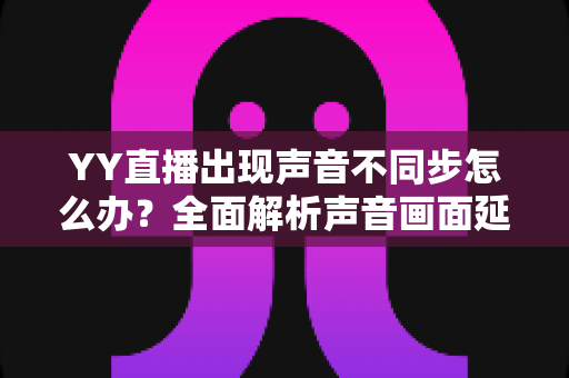 YY直播出现声音不同步怎么办?全面解析声音画面延迟的原因与解决方法 YY直播出现声音不同步怎么办?全面解析声音画面延迟的原因与解决方法