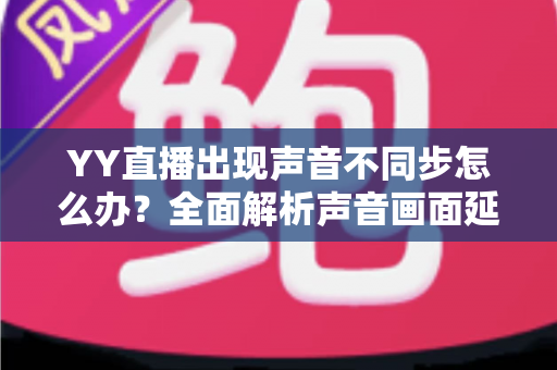 YY直播出现声音不同步怎么办?全面解析声音画面延迟的原因与解决方法 YY直播出现声音不同步怎么办?全面解析声音画面延迟的原因与解决方法