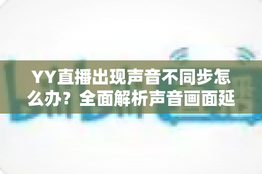YY直播出现声音不同步怎么办?全面解析声音画面延迟的原因与解决方法 YY直播出现声音不同步怎么办?全面解析声音画面延迟的原因与解决方法