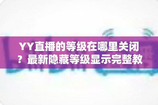 YY直播的等级在哪里关闭?最新隐藏等级显示完整教程与实用指南 YY直播的等级在哪里关闭?最新隐藏等级显示完整教程与实用指南