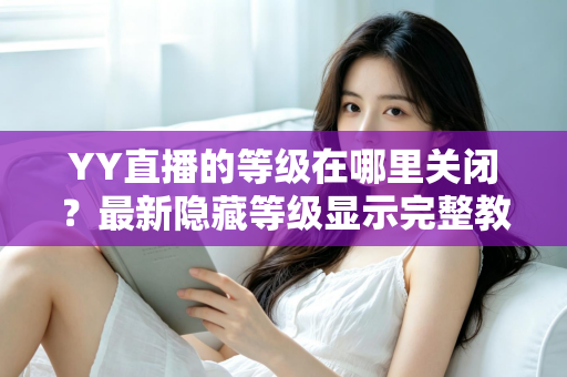 YY直播的等级在哪里关闭?最新隐藏等级显示完整教程与实用指南 YY直播的等级在哪里关闭?最新隐藏等级显示完整教程与实用指南