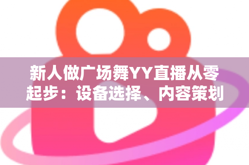 新人做广场舞YY直播从零起步：设备选择、内容策划与涨粉变现全攻略