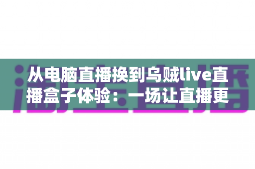 从电脑直播换到乌贼live直播盒子体验:一场让直播更轻松自由的设备升级之旅 从电脑直播换到乌贼live直播盒子体验:一场让直播更轻松自由的设备升级之旅