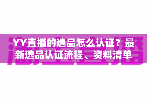 YY直播的选品怎么认证？最新选品认证流程、资料清单与避坑指南全解析
