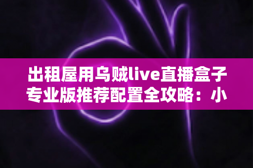 出租屋用乌贼live直播盒子专业版推荐配置全攻略：小空间也能搭建稳定高画质直播间