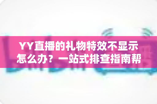 YY直播的礼物特效不显示怎么办？一站式排查指南帮你快速找回炫酷观看体验