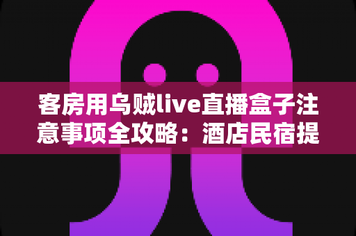 客房用乌贼live直播盒子注意事项全攻略：酒店民宿提升住客体验的必备指南