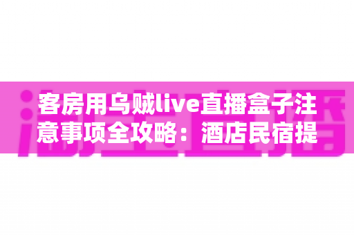 客房用乌贼live直播盒子注意事项全攻略：酒店民宿提升住客体验的必备指南