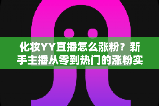 化妆YY直播怎么涨粉?新手主播从零到热门的涨粉实战全攻略 化妆YY直播怎么涨粉?新手主播从零到热门的涨粉实战全攻略