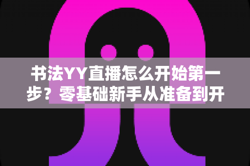 书法YY直播怎么开始第一步？零基础新手从准备到开播的全流程实操指南