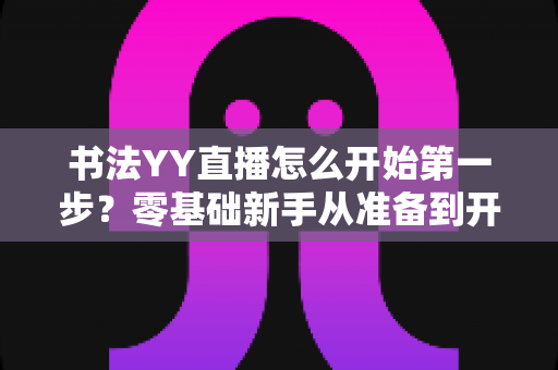 书法YY直播怎么开始第一步？零基础新手从准备到开播的全流程实操指南