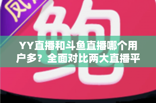 YY直播和斗鱼直播哪个用户多?全面对比两大直播平台的用户规模与特点 YY直播和斗鱼直播哪个用户多?全面对比两大直播平台的用户规模与特点