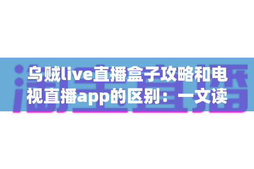 乌贼live直播盒子攻略和电视直播app的区别:一文读懂大屏直播观看方案,帮你选对最适合的工具 乌贼live直播盒子攻略和电视直播app的区别:一文读懂大屏直播观看方案,帮你选对最适合的工具