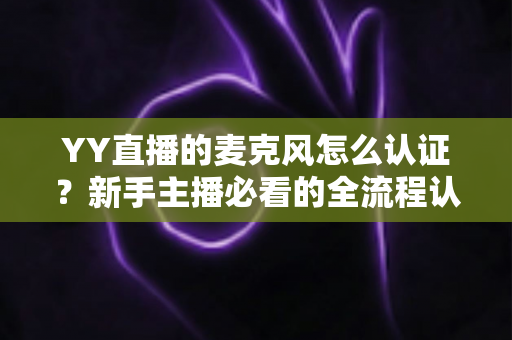 YY直播的麦克风怎么认证？新手主播必看的全流程认证攻略与实用技巧