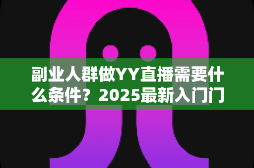 副业人群做YY直播需要什么条件？2025最新入门门槛、设备清单与变现攻略全解析