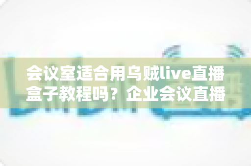 会议室适合用乌贼live直播盒子教程吗?企业会议直播解决方案全面解析 会议室适合用乌贼live直播盒子教程吗?企业会议直播解决方案全面解析