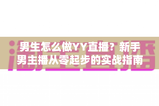 男生怎么做YY直播？新手男主播从零起步的实战指南与涨粉秘籍