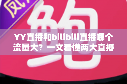 YY直播和bilibili直播哪个流量大？一文看懂两大直播平台的流量真相与选择策略