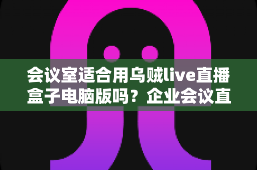 会议室适合用乌贼live直播盒子电脑版吗?企业会议直播方案全面解析 会议室适合用乌贼live直播盒子电脑版吗?企业会议直播方案全面解析